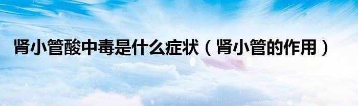 腎小管酸中毒是什么癥狀（腎小管的作用）