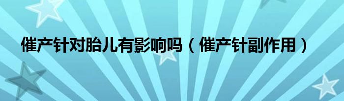催產(chǎn)針對胎兒有影響嗎（催產(chǎn)針副作用）