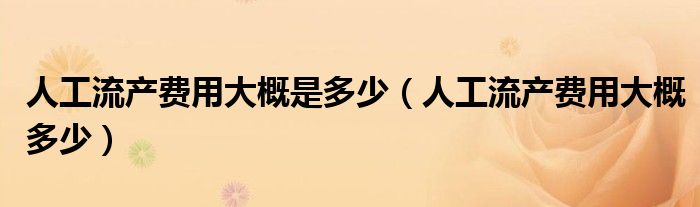 人工流產(chǎn)費(fèi)用大概是多少（人工流產(chǎn)費(fèi)用大概多少）