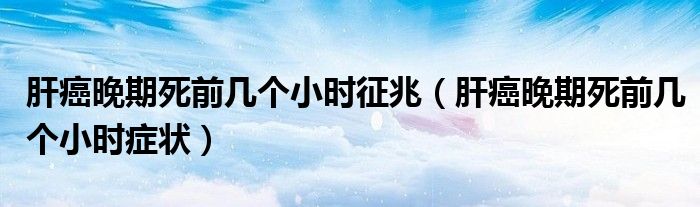 肝癌晚期死前幾個小時征兆（肝癌晚期死前幾個小時癥狀）