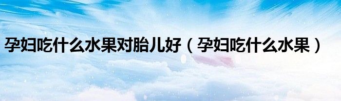 孕婦吃什么水果對胎兒好(孕婦吃什么水果)