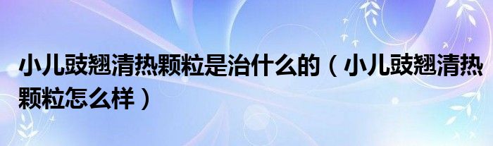 小兒豉翹清熱顆粒是治什么的（小兒豉翹清熱顆粒怎么樣）