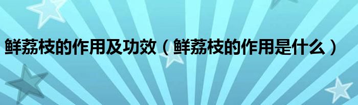 鮮荔枝的作用及功效（鮮荔枝的作用是什么）