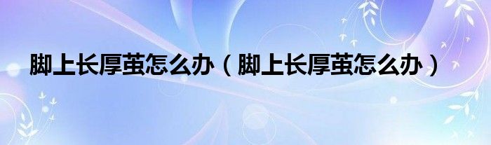 腳上長(zhǎng)厚繭怎么辦（腳上長(zhǎng)厚繭怎么辦）
