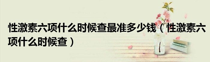 性激素六項(xiàng)什么時(shí)候查最準(zhǔn)多少錢(qián)（性激素六項(xiàng)什么時(shí)候查）