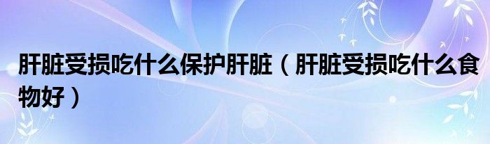 肝臟受損吃什么保護肝臟（肝臟受損吃什么食物好）