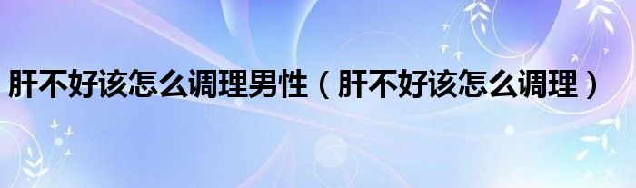 肝不好該怎么調(diào)理男性（肝不好該怎么調(diào)理）