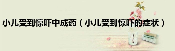 小兒受到驚嚇中成藥（小兒受到驚嚇的癥狀）