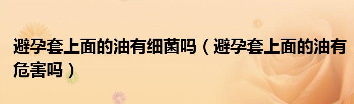 避孕套上面的油有細(xì)菌嗎（避孕套上面的油有危害嗎）