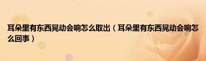 耳朵里有東西晃動會響怎么取出（耳朵里有東西晃動會響怎么回事）