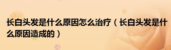 長白頭發(fā)是什么原因怎么治療(長白頭發(fā)是什么原因造成的)
