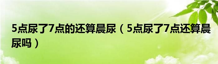 5點(diǎn)尿了7點(diǎn)的還算晨尿（5點(diǎn)尿了7點(diǎn)還算晨尿嗎）