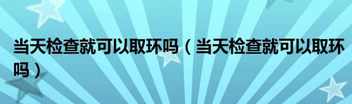 當(dāng)天檢查就可以取環(huán)嗎(當(dāng)天檢查就可以取環(huán)嗎)