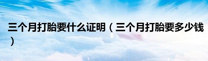 三個月打胎要什么證明（三個月打胎要多少錢）