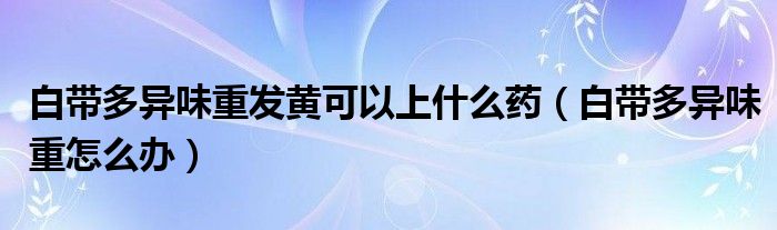 白帶多異味重發(fā)黃可以上什么藥（白帶多異味重怎么辦）