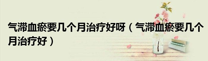 氣滯血瘀要幾個月治療好呀（氣滯血瘀要幾個月治療好）