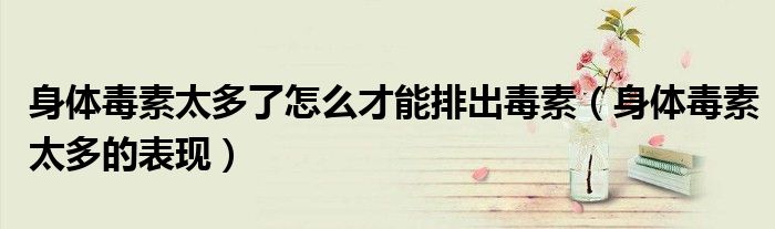 身體毒素太多了怎么才能排出毒素（身體毒素太多的表現(xiàn)）
