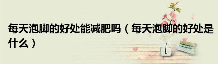 每天泡腳的好處能減肥嗎（每天泡腳的好處是什么）