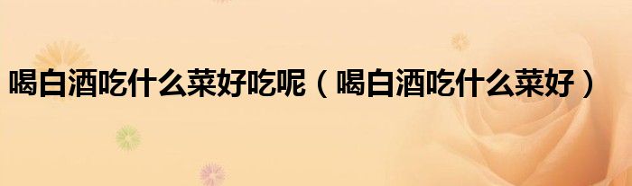 喝白酒吃什么菜好吃呢（喝白酒吃什么菜好）