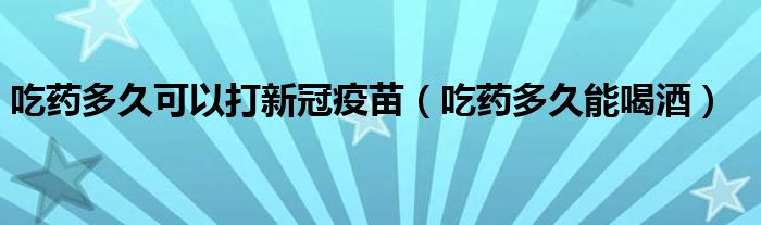 吃藥多久可以打新冠疫苗（吃藥多久能喝酒）