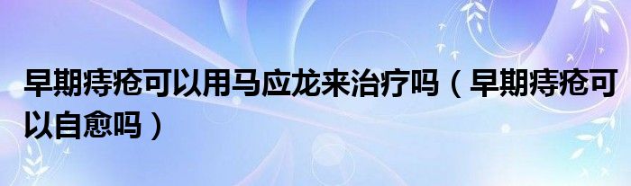早期痔瘡可以用馬應(yīng)龍來(lái)治療嗎（早期痔瘡可以自愈嗎）
