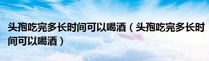 頭孢吃完多長時間可以喝酒（頭孢吃完多長時間可以喝酒）