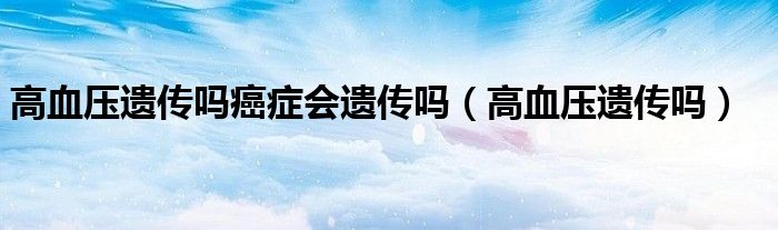 高血壓遺傳嗎癌癥會遺傳嗎（高血壓遺傳嗎）