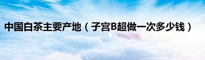 中國白茶主要產(chǎn)地（子宮B超做一次多少錢）
