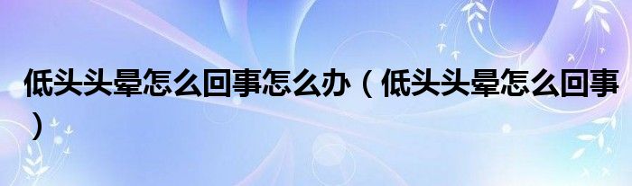 低頭頭暈怎么回事怎么辦（低頭頭暈怎么回事）