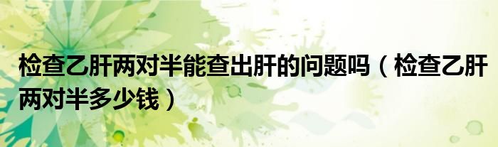 檢查乙肝兩對(duì)半能查出肝的問(wèn)題嗎（檢查乙肝兩對(duì)半多少錢(qián)）