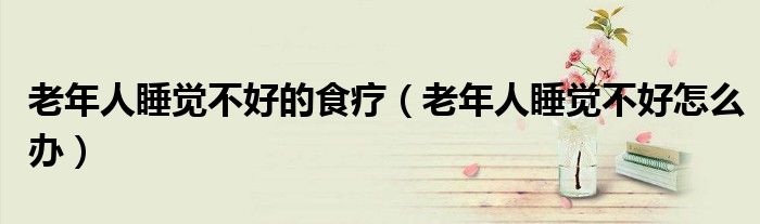 老年人睡覺不好的食療（老年人睡覺不好怎么辦）