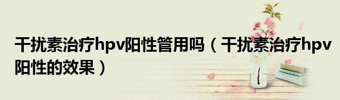 干擾素治療hpv陽性管用嗎(干擾素治療hpv陽性的效果)