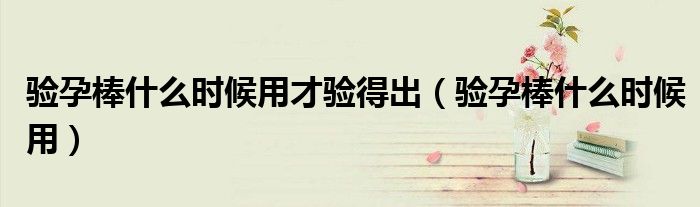 驗(yàn)孕棒什么時(shí)候用才驗(yàn)得出(驗(yàn)孕棒什么時(shí)候用)