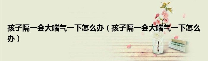 孩子隔一會(huì)大喘氣一下怎么辦（孩子隔一會(huì)大喘氣一下怎么辦）