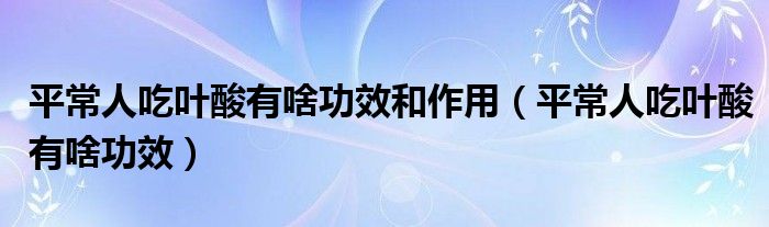 平常人吃葉酸有啥功效和作用（平常人吃葉酸有啥功效）