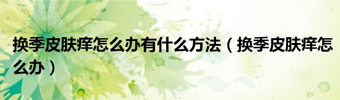 換季皮膚癢怎么辦有什么方法（換季皮膚癢怎么辦）