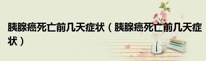 胰腺癌死亡前幾天癥狀（胰腺癌死亡前幾天癥狀）