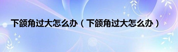 下頜角過大怎么辦（下頜角過大怎么辦）