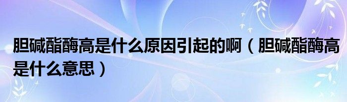 膽堿酯酶高是什么原因引起的?。憠A酯酶高是什么意思）