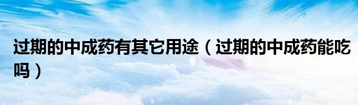 過(guò)期的中成藥有其它用途（過(guò)期的中成藥能吃嗎）