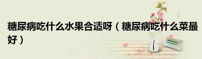 糖尿病吃什么水果合適呀（糖尿病吃什么菜最好）