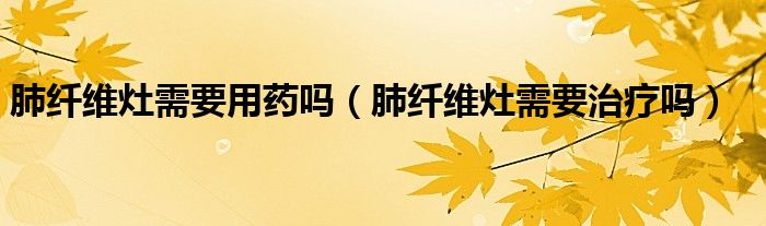 肺纖維灶需要用藥嗎（肺纖維灶需要治療嗎）
