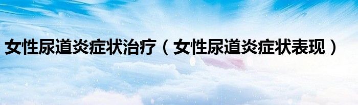 女性尿道炎癥狀治療（女性尿道炎癥狀表現(xiàn)）