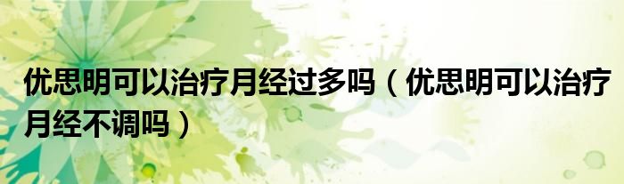 優(yōu)思明可以治療月經(jīng)過多嗎（優(yōu)思明可以治療月經(jīng)不調(diào)嗎）