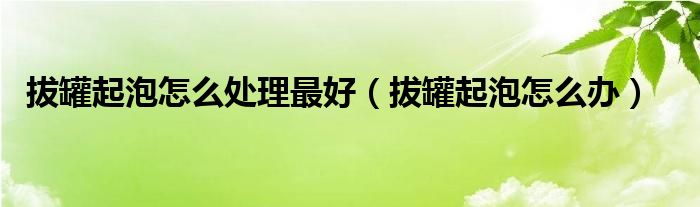 拔罐起泡怎么處理最好（拔罐起泡怎么辦）