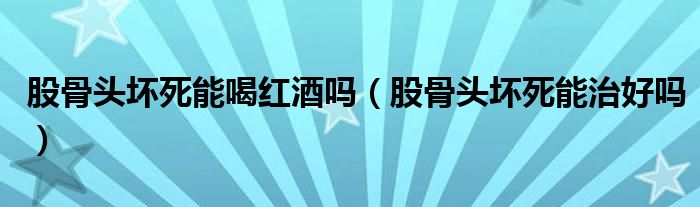 股骨頭壞死能喝紅酒嗎(股骨頭壞死能治好嗎)