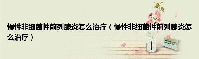 慢性非細(xì)菌性前列腺炎怎么治療（慢性非細(xì)菌性前列腺炎怎么治療）