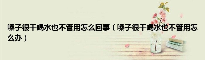 嗓子很干喝水也不管用怎么回事（嗓子很干喝水也不管用怎么辦）