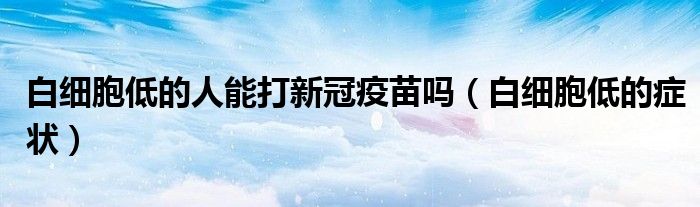 白細胞低的人能打新冠疫苗嗎（白細胞低的癥狀）