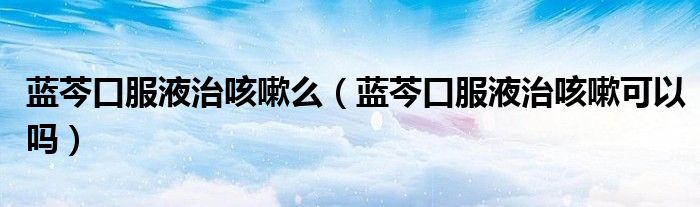 藍芩口服液治咳嗽么（藍芩口服液治咳嗽可以嗎）
